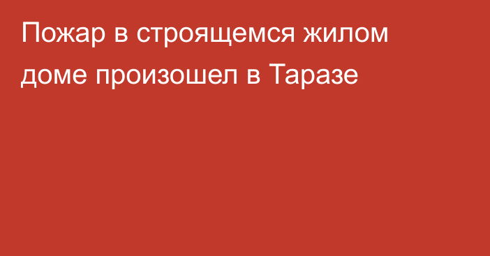 Пожар в строящемся жилом доме произошел в Таразе