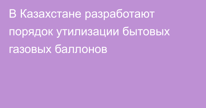 В Казахстане разработают порядок утилизации бытовых газовых баллонов
