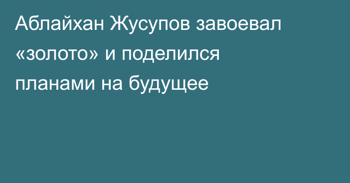 Аблайхан Жусупов завоевал «золото» и поделился планами на будущее