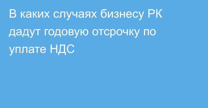 В каких случаях бизнесу РК дадут годовую отсрочку по уплате НДС