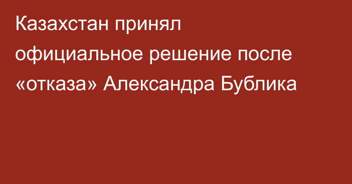 Казахстан принял официальное решение после «отказа» Александра Бублика