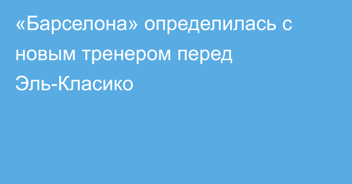 «Барселона» определилась с новым тренером перед Эль-Класико
