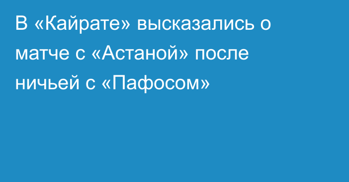 В «Кайрате» высказались о матче с «Астаной» после ничьей с «Пафосом»