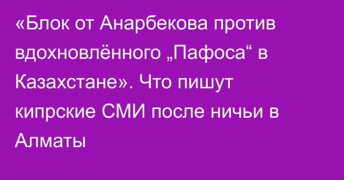 «Блок от Анарбекова против вдохновлённого „Пафоса“ в Казахстане». Что пишут кипрские СМИ после ничьи в Алматы
