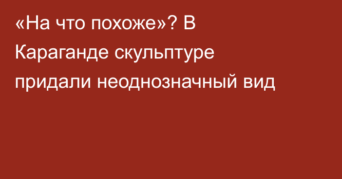 «На что похоже»? В Караганде скульптуре придали неоднозначный вид