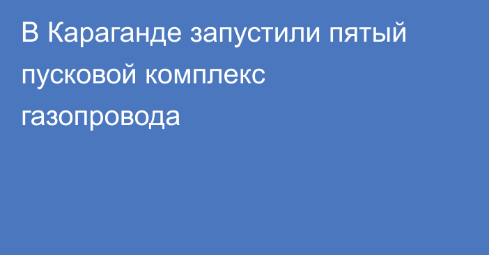 В Караганде запустили пятый пусковой комплекс газопровода