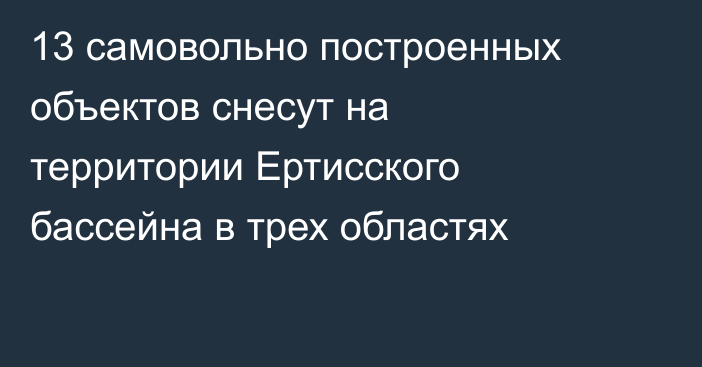 13 самовольно построенных объектов снесут на территории Ертисского бассейна в трех областях