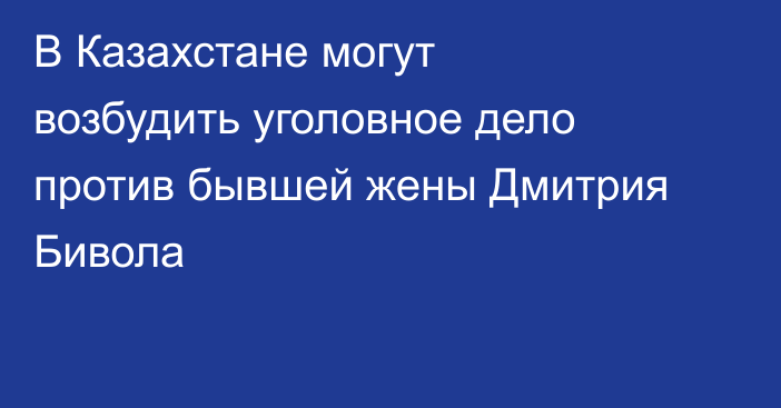В Казахстане могут возбудить уголовное дело против бывшей жены Дмитрия Бивола