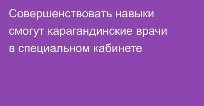 Совершенствовать навыки смогут карагандинские врачи в специальном кабинете