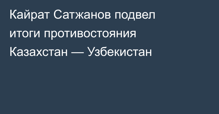 Кайрат Сатжанов подвел итоги противостояния Казахстан — Узбекистан