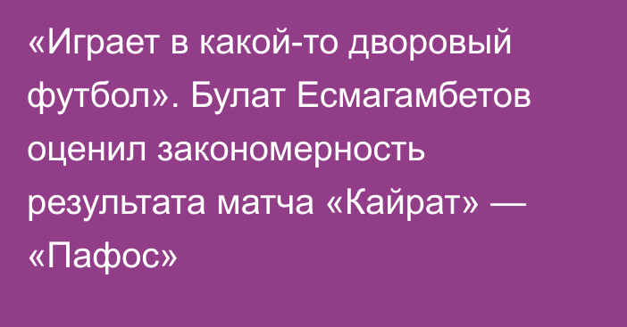 «Играет в какой-то дворовый футбол». Булат Есмагамбетов оценил закономерность результата матча «Кайрат» — «Пафос»