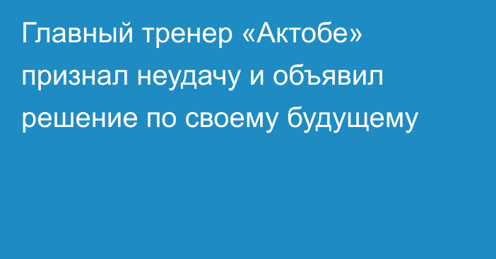 Главный тренер «Актобе» признал неудачу и объявил решение по своему будущему