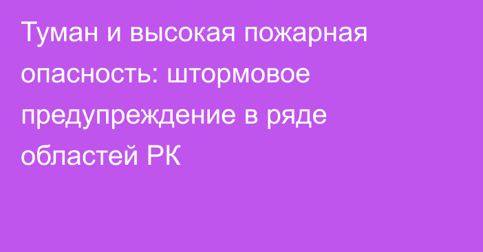 Туман и высокая пожарная опасность:  штормовое предупреждение в ряде областей РК