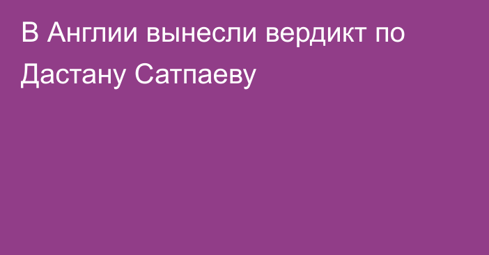 В Англии вынесли вердикт по Дастану Сатпаеву