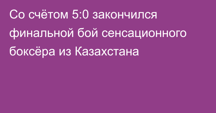 Со счётом 5:0 закончился финальной бой сенсационного боксёра из Казахстана