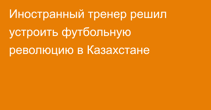 Иностранный тренер решил устроить футбольную революцию в Казахстане