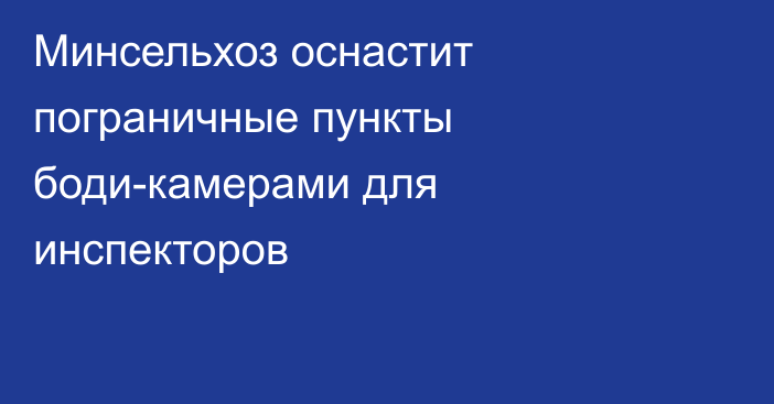 Минсельхоз оснастит пограничные пункты боди-камерами для инспекторов