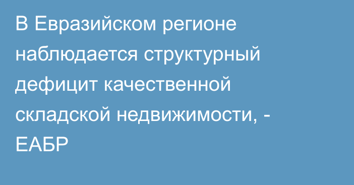 В Евразийском регионе наблюдается структурный дефицит качественной складской недвижимости, - ЕАБР