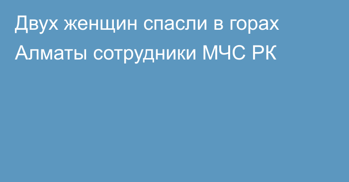 Двух женщин спасли в горах Алматы сотрудники МЧС РК