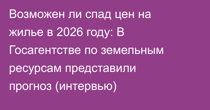 Возможен ли спад цен на жилье в 2026 году: В Госагентстве по земельным ресурсам представили прогноз (интервью)