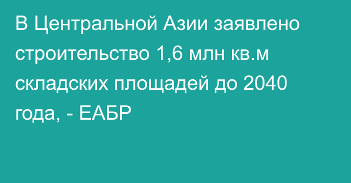 В Центральной Азии заявлено строительство 1,6 млн кв.м складских площадей до 2040 года, - ЕАБР