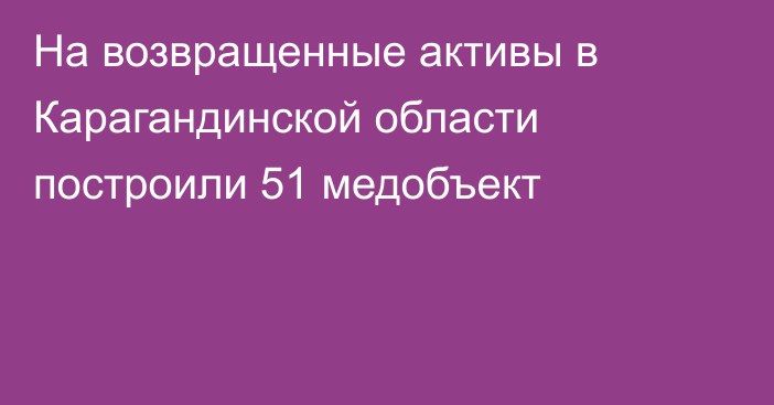 На возвращенные активы в Карагандинской области построили 51 медобъект