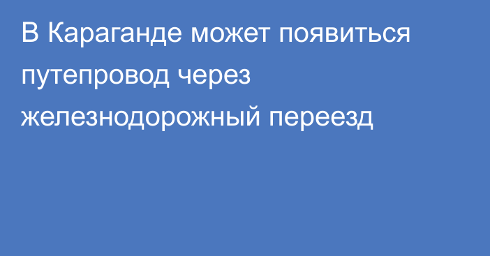 В Караганде может появиться путепровод через железнодорожный переезд