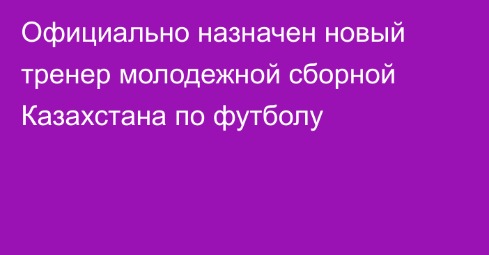 Официально назначен новый тренер молодежной сборной Казахстана по футболу