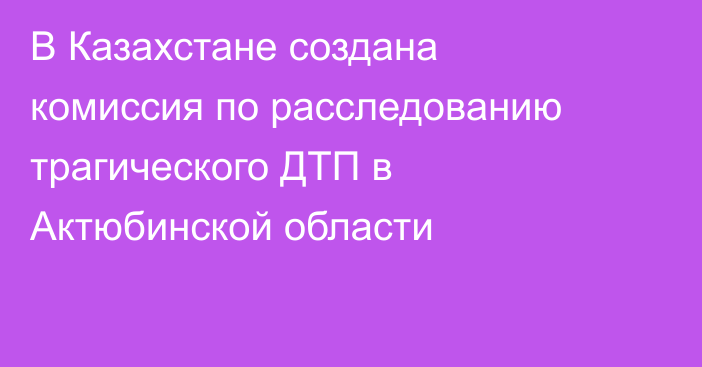 В Казахстане создана комиссия по расследованию трагического ДТП в Актюбинской области
