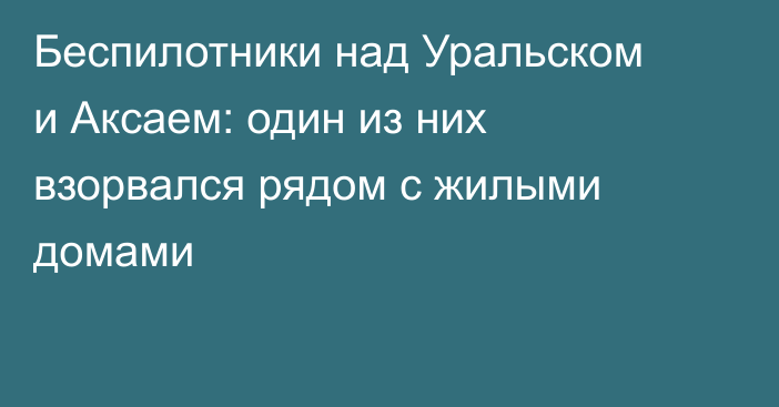 Беспилотники над Уральском и Аксаем: один из них взорвался рядом с жилыми домами