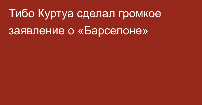 Тибо Куртуа сделал громкое заявление о «Барселоне»