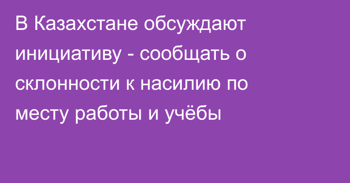 В Казахстане обсуждают инициативу - сообщать о склонности к насилию по месту работы и учёбы