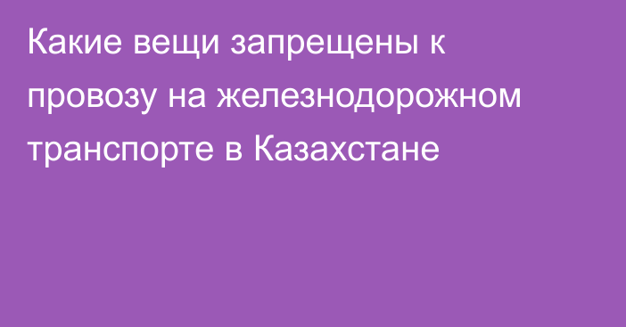 Какие вещи запрещены к провозу на железнодорожном транспорте в Казахстане