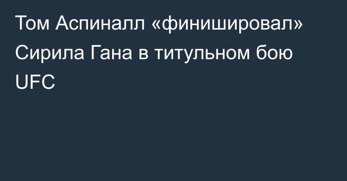 Том Аспиналл «финишировал» Сирила Гана в титульном бою UFC