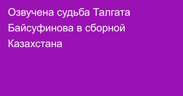 Озвучена судьба Талгата Байсуфинова в сборной Казахстана