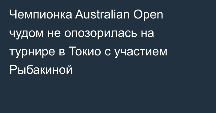 Чемпионка Australian Open чудом не опозорилась на турнире в Токио с участием Рыбакиной