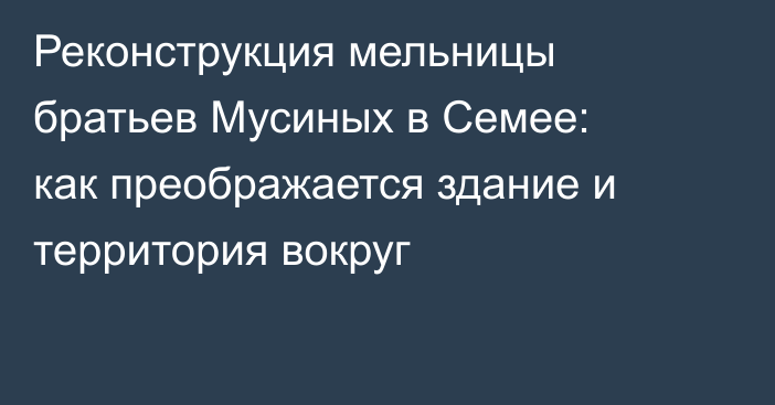 Реконструкция мельницы братьев Мусиных в Семее: как преображается здание и территория вокруг