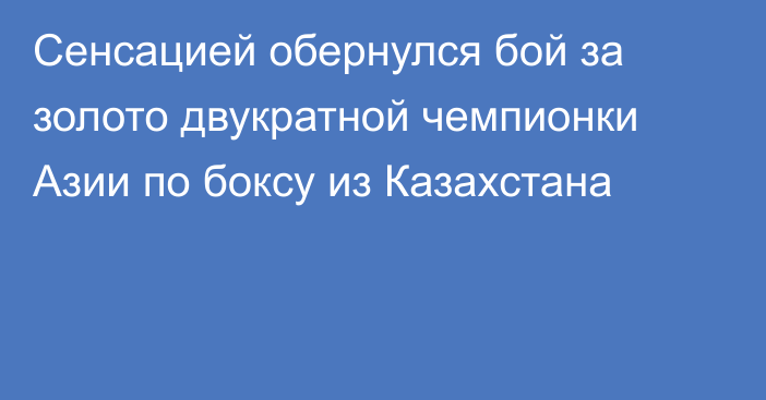 Сенсацией обернулся бой за золото двукратной чемпионки Азии по боксу из Казахстана