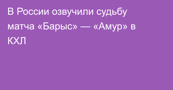 В России озвучили судьбу матча «Барыс» — «Амур» в КХЛ