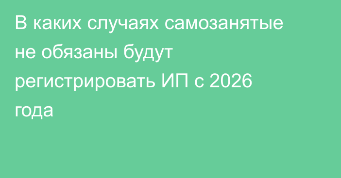 В каких случаях самозанятые не обязаны будут регистрировать ИП с 2026 года