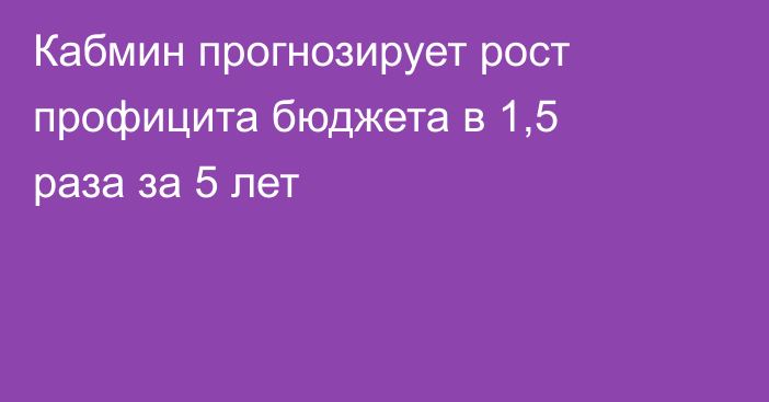 Кабмин прогнозирует рост профицита бюджета в 1,5 раза за 5 лет