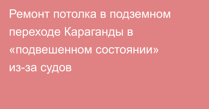 Ремонт потолка в подземном переходе Караганды в «подвешенном состоянии» из-за судов