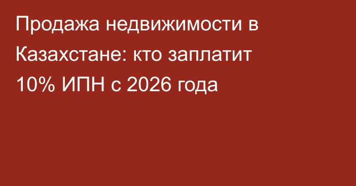 Продажа недвижимости в Казахстане: кто заплатит 10% ИПН с 2026 года
