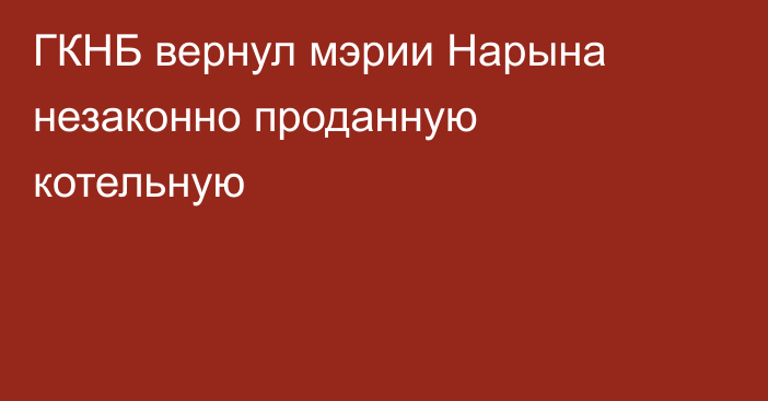 ГКНБ вернул мэрии Нарына незаконно проданную котельную
