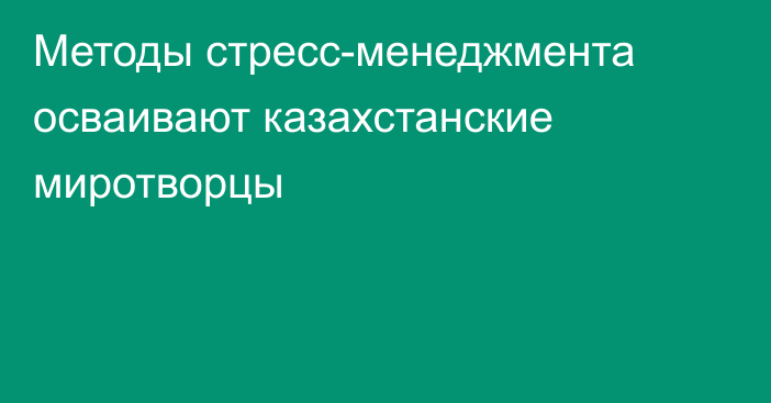 Методы стресс-менеджмента осваивают казахстанские миротворцы