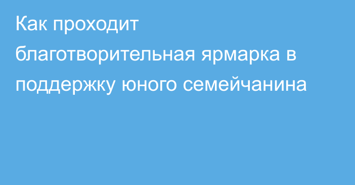 Как проходит благотворительная ярмарка в поддержку юного семейчанина