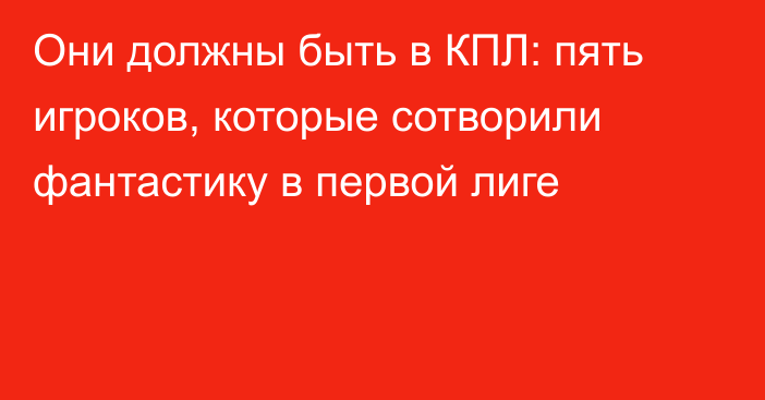 Они должны быть в КПЛ: пять игроков, которые сотворили фантастику в первой лиге