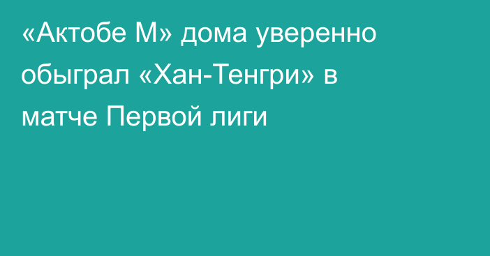 «Актобе М» дома уверенно обыграл «Хан-Тенгри» в матче Первой лиги