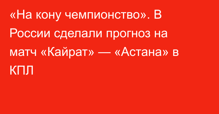 «На кону чемпионство». В России сделали прогноз на матч «Кайрат» — «Астана» в КПЛ