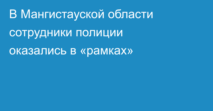 В Мангистауской области сотрудники полиции оказались в «рамках»